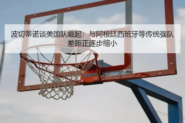 波切蒂诺谈美国队崛起：与阿根廷西班牙等传统强队差距正逐步缩小